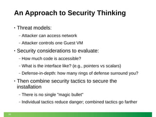 An Approach to Security Thinking
•

Threat models:
‒
‒

•

Attacker can access network
Attacker controls one Guest VM

Security considerations to evaluate:
‒
‒

What is the interface like? (e.g., pointers vs scalars)

‒

•

How much code is accessible?
Defense-in-depth: how many rings of defense surround you?

Then combine security tactics to secure the
installation
‒
‒

19

There is no single "magic bullet"
Individual tactics reduce danger; combined tactics go farther

 