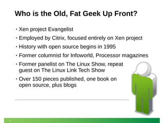 Who is the Old, Fat Geek Up Front?
•
•

Employed by Citrix, focused entirely on Xen project

•

History with open source begins in 1995

•

Former columnist for Infoworld, Processor magazines

•

Former panelist on The Linux Show, repeat
guest on The Linux Link Tech Show

•

2

Xen project Evangelist

Over 150 pieces published, one book on
open source, plus blogs

 