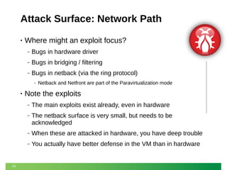 Attack Surface: Network Path
•

Where might an exploit focus?
‒

Bugs in hardware driver

‒

Bugs in bridging / filtering

‒

Bugs in netback (via the ring protocol)
‒

•

Netback and Netfront are part of the Paravirtualization mode

Note the exploits
‒
‒

The netback surface is very small, but needs to be
acknowledged

‒

When these are attacked in hardware, you have deep trouble

‒

23

The main exploits exist already, even in hardware

You actually have better defense in the VM than in hardware

 