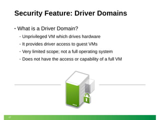 Security Feature: Driver Domains
•

What is a Driver Domain?
‒
‒

It provides driver access to guest VMs

‒

Very limited scope; not a full operating system

‒

27

Unprivileged VM which drives hardware

Does not have the access or capability of a full VM

 