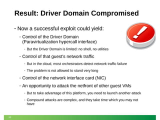 Result: Driver Domain Compromised
•

Now a successful exploit could yield:
‒

Control of the Driver Domain
(Paravirtualization hypercall interface)
‒

‒

But the Driver Domain is limited: no shell, no utilities

Control of that guest's network traffic
‒

But in the cloud, most orchestrators detect network traffic failure

‒

The problem is not allowed to stand very long

‒

Control of the network interface card (NIC)

‒

An opportunity to attack the netfront of other guest VMs
‒
‒

29

But to take advantage of this platform, you need to launch another attack
Compound attacks are complex, and they take time which you may not
have

 