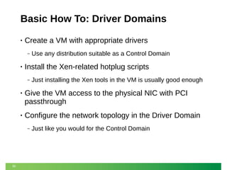 Basic How To: Driver Domains
•

Create a VM with appropriate drivers
‒

•

Use any distribution suitable as a Control Domain

Install the Xen-related hotplug scripts
‒

Just installing the Xen tools in the VM is usually good enough

•

Give the VM access to the physical NIC with PCI
passthrough

•

Configure the network topology in the Driver Domain
‒

30

Just like you would for the Control Domain

 
