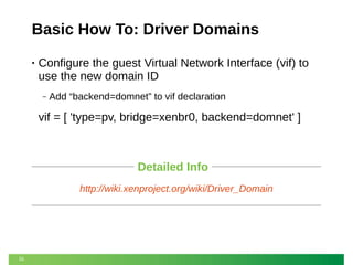 Basic How To: Driver Domains
•

Configure the guest Virtual Network Interface (vif) to
use the new domain ID
‒

Add “backend=domnet” to vif declaration

vif = [ 'type=pv, bridge=xenbr0, backend=domnet' ]

Detailed Info
http://wiki.xenproject.org/wiki/Driver_Domain

31

 