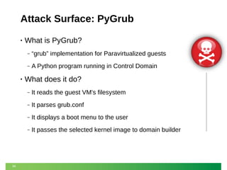 Attack Surface: PyGrub
•

What is PyGrub?
‒
‒

•

“grub” implementation for Paravirtualized guests
A Python program running in Control Domain

What does it do?
‒
‒

It parses grub.conf

‒

It displays a boot menu to the user

‒

34

It reads the guest VM's filesystem

It passes the selected kernel image to domain builder

 