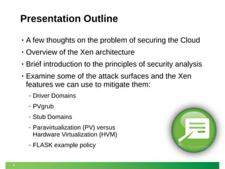 Presentation Outline
•

A few thoughts on the problem of securing the Cloud

•

Overview of the Xen architecture

•

Brief introduction to the principles of security analysis

•

Examine some of the attack surfaces and the Xen
features we can use to mitigate them:
‒
‒

PVgrub

‒

Stub Domains

‒

Paravirtualization (PV) versus
Hardware Virtualization (HVM)

‒

4

Driver Domains

FLASK example policy

 