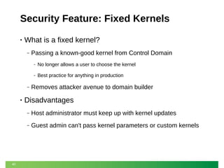 Security Feature: Fixed Kernels
•

What is a fixed kernel?
‒

Passing a known-good kernel from Control Domain
‒
‒

‒

•

No longer allows a user to choose the kernel
Best practice for anything in production

Removes attacker avenue to domain builder

Disadvantages
‒
‒

40

Host administrator must keep up with kernel updates
Guest admin can't pass kernel parameters or custom kernels

 