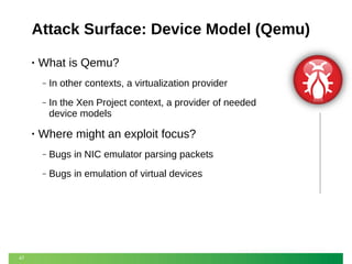Attack Surface: Device Model (Qemu)
•

What is Qemu?
‒
‒

•

In other contexts, a virtualization provider
In the Xen Project context, a provider of needed
device models

Where might an exploit focus?
‒
‒

47

Bugs in NIC emulator parsing packets
Bugs in emulation of virtual devices

 