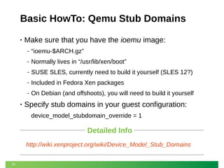 Basic HowTo: Qemu Stub Domains
•

Make sure that you have the ioemu image:
‒
‒

Normally lives in “/usr/lib/xen/boot”

‒

SUSE SLES, currently need to build it yourself (SLES 12?)

‒

Included in Fedora Xen packages

‒

•

“ioemu-$ARCH.gz”

On Debian (and offshoots), you will need to build it yourself

Specify stub domains in your guest configuration:
device_model_stubdomain_override = 1

Detailed Info
http://wiki.xenproject.org/wiki/Device_Model_Stub_Domains
51

 