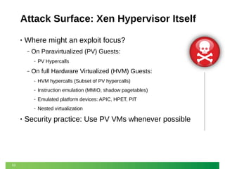 Attack Surface: Xen Hypervisor Itself
•

Where might an exploit focus?
‒

On Paravirtualized (PV) Guests:
‒

‒

PV Hypercalls

On full Hardware Virtualized (HVM) Guests:
‒
‒

Emulated platform devices: APIC, HPET, PIT

‒

53

Instruction emulation (MMIO, shadow pagetables)

‒

•

HVM hypercalls (Subset of PV hypercalls)

Nested virtualization

Security practice: Use PV VMs whenever possible

 