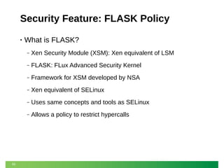 Security Feature: FLASK Policy
•

What is FLASK?
‒
‒

FLASK: FLux Advanced Security Kernel

‒

Framework for XSM developed by NSA

‒

Xen equivalent of SELinux

‒

Uses same concepts and tools as SELinux

‒

55

Xen Security Module (XSM): Xen equivalent of LSM

Allows a policy to restrict hypercalls

 