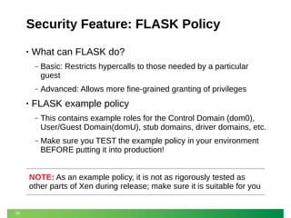 Security Feature: FLASK Policy
•

What can FLASK do?
‒

‒

•

Basic: Restricts hypercalls to those needed by a particular
guest
Advanced: Allows more fine-grained granting of privileges

FLASK example policy
‒

This contains example roles for the Control Domain (dom0),
User/Guest Domain(domU), stub domains, driver domains, etc.

‒

Make sure you TEST the example policy in your environment
BEFORE putting it into production!

NOTE: As an example policy, it is not as rigorously tested as
other parts of Xen during release; make sure it is suitable for you

56

 