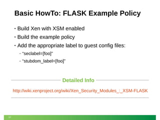 Basic HowTo: FLASK Example Policy
•

Build Xen with XSM enabled

•

Build the example policy

•

Add the appropriate label to guest config files:
‒

“seclabel=[foo]”

‒

“stubdom_label=[foo]”

Detailed Info
http://wiki.xenproject.org/wiki/Xen_Security_Modules_:_XSM-FLASK

57

 