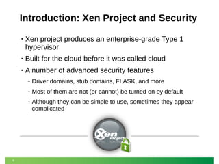Introduction: Xen Project and Security
•

Xen project produces an enterprise-grade Type 1
hypervisor

•

Built for the cloud before it was called cloud

•

A number of advanced security features
‒
‒

Most of them are not (or cannot) be turned on by default

‒

6

Driver domains, stub domains, FLASK, and more
Although they can be simple to use, sometimes they appear
complicated

 