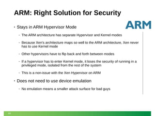 ARM: Right Solution for Security
•

Stays in ARM Hypervisor Mode
‒
‒

Because Xen's architecture maps so well to the ARM architecture, Xen never
has to use Kernel mode

‒

Other hypervisors have to flip back and forth between modes

‒

If a hypervisor has to enter Kernel mode, it loses the security of running in a
privileged mode, isolated from the rest of the system

‒

•

The ARM architecture has separate Hypervisor and Kernel modes

This is a non-issue with the Xen Hypervisor on ARM

Does not need to use device emulation
‒

63

No emulation means a smaller attack surface for bad guys

 