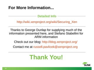 For More Information...
Detailed Info
http://wiki.xenproject.org/wiki/Securing_Xen
Thanks to George Dunlap for supplying much of the
information presented here, and Stefano Stabellini for
ARM information
Check out our blog: http://blog.xenproject.org/
Contact me at russell.pavlicek@xenproject.org

Thank You!
64

 