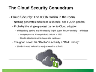 The Cloud Security Conundrum
•

Cloud Security: The 800lb Gorilla in the room
‒

Nothing generates more fear in specific, and FUD in general

‒

Probably the single greatest barrier to Cloud adoption
‒

Immediately behind it is the inability to get out of the 20th century IT mindset
‒
‒

‒

Cloud is about embracing change at a rapid pace

The good news: the “Gorilla” is actually a “Red Herring”
‒

7

Must get past the “Change is Bad” concept of 1980

We don't need to fear it – we just need to solve it

 