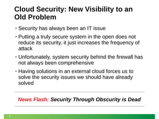 Cloud Security: New Visibility to an
Old Problem
•

Security has always been an IT issue

•

Putting a truly secure system in the open does not
reduce its security, it just increases the frequency of
attack

•

Unfortunately, system security behind the firewall has
not always been comprehensive

•

Having solutions in an external cloud forces us to
solve the security issues we should have already
solved
News Flash: Security Through Obscurity is Dead

8

 
