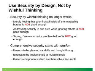 Use Security by Design, Not by
Wishful Thinking
•

Security by wishful thinking no longer works
‒

‒

Addressing security in one area while ignoring others is NOT
good enough

‒

•

Merely hoping that your firewall holds off the marauding
hordes is NOT good enough

Saying, “We never had a problem before” is NOT good
enough

Comprehensive security starts with design
‒
‒

It needs to be implemented at multiple levels

‒

9

It needs to be planned carefully and thought through
It needs components which are themselves securable

 