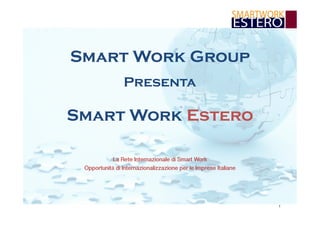 1 
Smart Work Group 
Presenta 
Smart Work Estero 
La Rete Internazionale di Smart Work  
Opportunità di Internazionalizzazione per le Imprese Italiane 
 