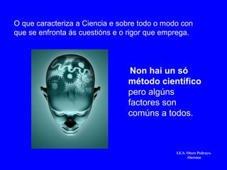 Non hai un só
método científico
pero algúns
factores son
comúns a todos.
I.E.S. Otero Pedrayo.
Ourense
O que caracteriza a Ciencia e sobre todo o modo con
que se enfronta ás cuestións e o rigor que emprega.
 