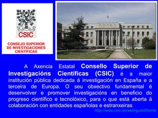 http://www.csic.es/web/guest/home
A Axencia Estatal Consello Superior de
Investigacións Científicas (CSIC) é a maior
institución pública dedicada á investigación en España e a
terceira de Europa. O seu obxectivo fundamental é
desenvolver e promover investigacións en beneficio do
progreso científico e tecnolóxico, para o que está aberta á
colaboración con entidades españolas e estranxeiras
 