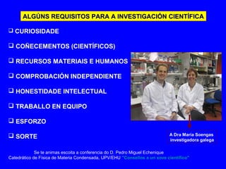 ALGÚNS REQUISITOS PARA A INVESTIGACIÓN CIENTÍFICAALGÚNS REQUISITOS PARA A INVESTIGACIÓN CIENTÍFICA
 CURIOSIDADE
 COÑECEMENTOS (CIENTÍFICOS)
 RECURSOS MATERIAIS E HUMANOS
 COMPROBACIÓN INDEPENDIENTE
 HONESTIDADE INTELECTUAL
 TRABALLO EN EQUIPO
 ESFORZO
 SORTE A Dra María Soengas
investigadora galega
Se te animas escoita a conferencia do D. Pedro Miguel Echenique
Catedrático de Física de Materia Condensada, UPV/EHU "Consellos a un xove científico"
 