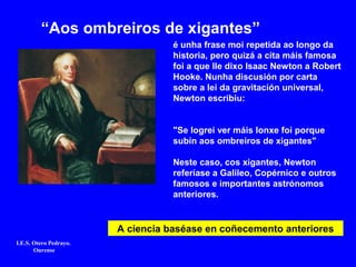 é unha frase moi repetida ao longo da
historia, pero quizá a cita máis famosa
foi a que lle dixo Isaac Newton a Robert
Hooke. Nunha discusión por carta
sobre a lei da gravitación universal,
Newton escribiu:
"Se logrei ver máis lonxe foi porque
subín aos ombreiros de xigantes"
Neste caso, cos xigantes, Newton
referíase a Galileo, Copérnico e outros
famosos e importantes astrónomos
anteriores.
“Aos ombreiros de xigantes”
A ciencia baséase en coñecemento anteriores
I.E.S. Otero Pedrayo.
Ourense
 