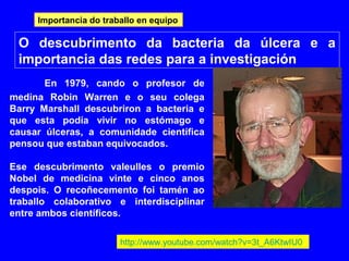 O descubrimento da bacteria da úlcera e a
importancia das redes para a investigación
En 1979, cando o profesor de
medina Robin Warren e o seu colega
Barry Marshall descubriron a bacteria e
que esta podía vivir no estómago e
causar úlceras, a comunidade científica
pensou que estaban equivocados.
Ese descubrimento valeulles o premio
Nobel de medicina vinte e cinco anos
despois. O recoñecemento foi tamén ao
traballo colaborativo e interdisciplinar
entre ambos científicos.
http://www.youtube.com/watch?v=3t_A6KtwIU0
Importancia do traballo en equipo
 