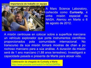 Celebración da chegada do Curiosity a Marte
http://www.youtube.com/watch?v=NGixU3HPfac
A Mars Science Laboratory,
coñecida como Curiosity, é
unha misión espacial da
NASA. Aterrou en Marte o 6
de agosto de 2012.
Importancia do traballo en equipo
A misión centrouse en colocar sobre a superficie marciana
un vehículo explorador que porta instrumentos científicos
proporcionados pola comunidade internacional. No
transcurso da súa misión tomará mostras de chan e po
rochoso marciano para a súa análise. A duración da misión
será de 1 ano marciano (1,88 anos terrestres). Investigará a
capacidade pasada e presente de Marte para aloxar vida.
 