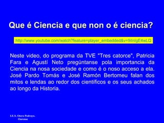 Que é Ciencia e que non o é ciencia?Que é Ciencia e que non o é ciencia?
http://www.youtube.com/watch?feature=player_embedded&v=9iInIgE4wLQ
Neste video, do programa da TVE "Tres catorce", Patricia
Fara e Agustí Neto pregúntanse pola importancia da
Ciencia na nosa sociedade e como é o noso acceso a ela.
José Pardo Tomás e José Ramón Bertomeu falan dos
mitos e lendas ao redor dos científicos e os seus achados
ao longo da Historia.
I.E.S. Otero Pedrayo.
Ourense
 