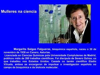 Margarita Salgas Falgueras, bioquímica española, naceu o 30 de
novembro de 1938 en Canero, Asturias.
Licenciada en Ciencias Químicas pola Universidade Complutense de Madrid,
publicou máis de 200 traballos científicos. Foi discípula de Severo Ochoa, co
que traballou nos Estados Unidos. Casada co tamén científico Eladio
Viñuela, ambos se encargaron de impulsar a investigación española no
campo da bioquímica e da bioloxía molecular.
Mulleres na ciencia
 