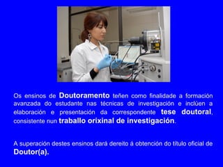 Os ensinos de Doutoramento teñen como finalidade a formación
avanzada do estudante nas técnicas de investigación e inclúen a
elaboración e presentación da correspondente tese doutoral,
consistente nun traballo orixinal de investigación.
A superación destes ensinos dará dereito á obtención do título oficial de
Doutor(a).
 