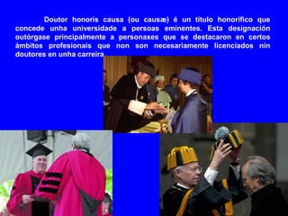 Doutor honoris causa (ou causæ) é un título honorífico que
concede unha universidade a persoas eminentes. Esta designación
outórgase principalmente a personaxes que se destacaron en certos
ámbitos profesionais que non son necesariamente licenciados nin
doutores en unha carreira.
 