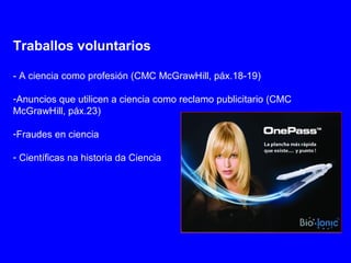 Traballos voluntarios
- A ciencia como profesión (CMC McGrawHill, páx.18-19)
-Anuncios que utilicen a ciencia como reclamo publicitario (CMC
McGrawHill, páx.23)
-Fraudes en ciencia
- Científicas na historia da Ciencia
 