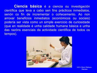 Ciencia básica é a ciencia ou investigación
científica que leva a cabo sen fins prácticos inmediatos,
senón co fin de incrementar o coñecemento. Ao non
arroxar beneficios inmediatos (económicos ou sociais)
podería ser vista como un simple exercicio de curiosidade
(que en realidade é unha calidade humana básica e unha
das razóns esenciais da actividade científica de todos os
tempos).
I.E.S. Otero Pedrayo.
Ourense
 