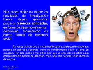 Ás veces ciencia que é inicialmente básica vaise convertendo aos
poucos en aplicada segundo crece ou coñecemento sobre o tema en
cuestión. Por esta razón é moi difícil dicir que un proxecto científico sexa
completamente básico ou aplicado, máis ben son sempre unha mestura
de ambos.
I.E.S. Otero Pedrayo.
Ourense
Nun prazo maior ou menor os
resultados da investigación
básica atopan aplicacións
prácticas (ciencia aplicada),
en forma de desenvolvementos
comerciais, tecnolóxicos ou
outras formas de beneficio
social.
 