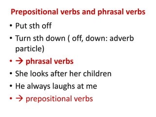 Prepositional verbs and phrasal verbs
• Put sth off
• Turn sth down ( off, down: adverb
particle)
•  phrasal verbs
• She looks after her children
• He always laughs at me
•  prepositional verbs
 