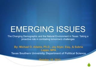 EMERGING ISSUES
The Changing Demographic and the Natural Environment in Texas: Taking a
proactive role in combating tomorrow’s challenges

By: Michael O. Adams, Ph.D., Jay Aiyer, Esq., & Subria
Lapps, MPA
Texas Southern University, Department of Political Science
October 10, 2013

S

 