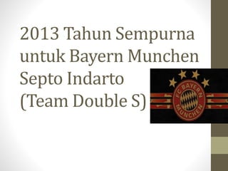 2013 Tahun Sempurna 
untuk Bayern Munchen 
Septo Indarto 
(Team Double S) 
 