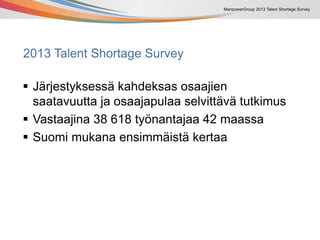 ManpowerGroup 2013 Talent Shortage Survey
2013 Talent Shortage Survey
 Järjestyksessä kahdeksas osaajien
saatavuutta ja osaajapulaa selvittävä tutkimus
 Vastaajina 38 618 työnantajaa 42 maassa
 Suomi mukana ensimmäistä kertaa
 
