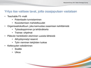 ManpowerGroup 2013 Talent Shortage Survey
Yritys itse valitsee tavat, joilla osaajapulaan vastataan
• Teachable Fit -malli
• Potentiaalin tunnistaminen
• Kouluttamisen mahdollisuudet
• Organisaatiokulttuuri, joka kannustaa osaamisen kehittämistä
• Työssäoppiminen ja tehtäväkierto
• Trainee -ohjelmat
• Pätevän henkilöstön etsiminen uusista lähteistä
• Alihyödynnetyt reservit
• Työn vieminen tekijöiden luokse
• Ketteryyden edistäminen
• Sisältä
• Ulkoa
 