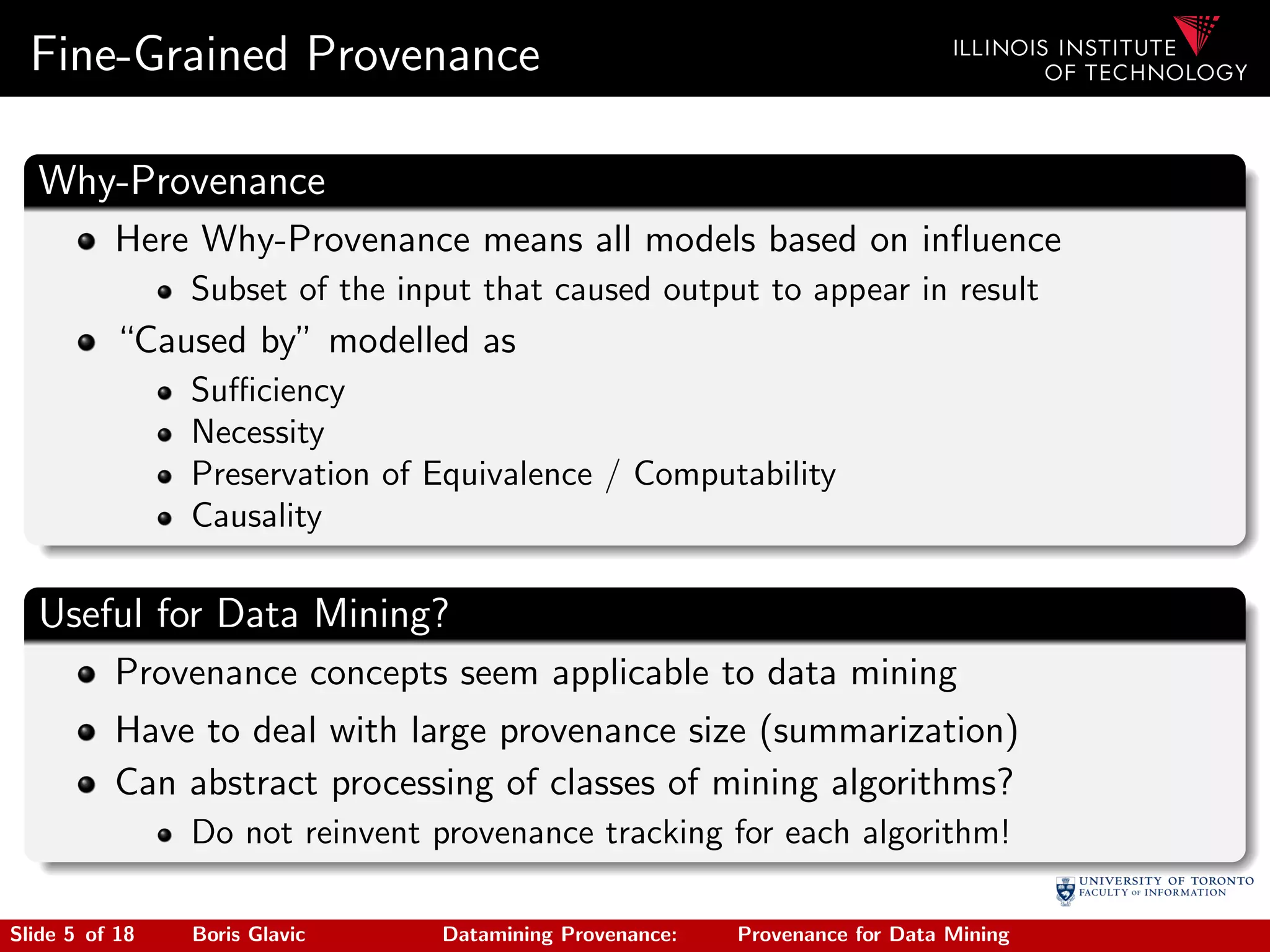 Fine-Grained Provenance
Why-Provenance
Here Why-Provenance means all models based on inﬂuence
Subset of the input that caused output to appear in result
“Caused by” modelled as
Suﬃciency
Necessity
Preservation of Equivalence / Computability
Causality
Useful for Data Mining?
Provenance concepts seem applicable to data mining
Have to deal with large provenance size (summarization)
Can abstract processing of classes of mining algorithms?
Do not reinvent provenance tracking for each algorithm!
Slide 5 of 18 Boris Glavic Datamining Provenance: Provenance for Data Mining
 