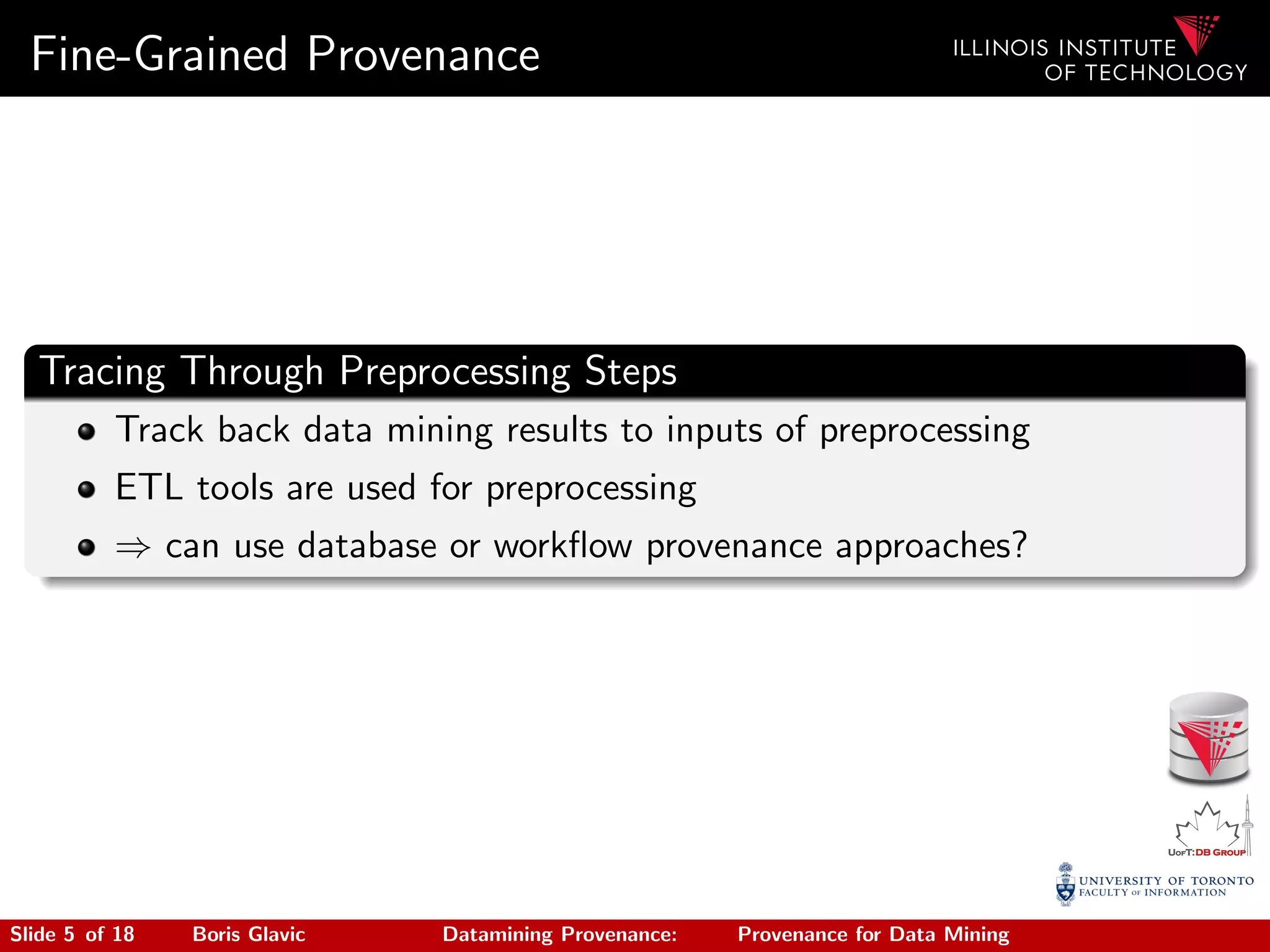 Fine-Grained Provenance
Tracing Through Preprocessing Steps
Track back data mining results to inputs of preprocessing
ETL tools are used for preprocessing
⇒ can use database or workﬂow provenance approaches?
Slide 5 of 18 Boris Glavic Datamining Provenance: Provenance for Data Mining
 