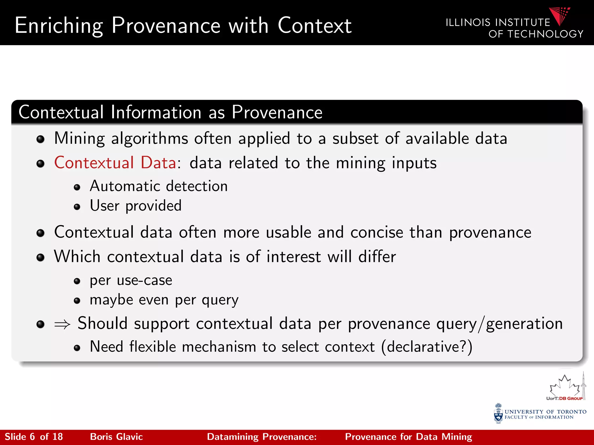 Enriching Provenance with Context
Contextual Information as Provenance
Mining algorithms often applied to a subset of available data
Contextual Data: data related to the mining inputs
Automatic detection
User provided
Contextual data often more usable and concise than provenance
Which contextual data is of interest will diﬀer
per use-case
maybe even per query
⇒ Should support contextual data per provenance query/generation
Need ﬂexible mechanism to select context (declarative?)
Slide 6 of 18 Boris Glavic Datamining Provenance: Provenance for Data Mining
 