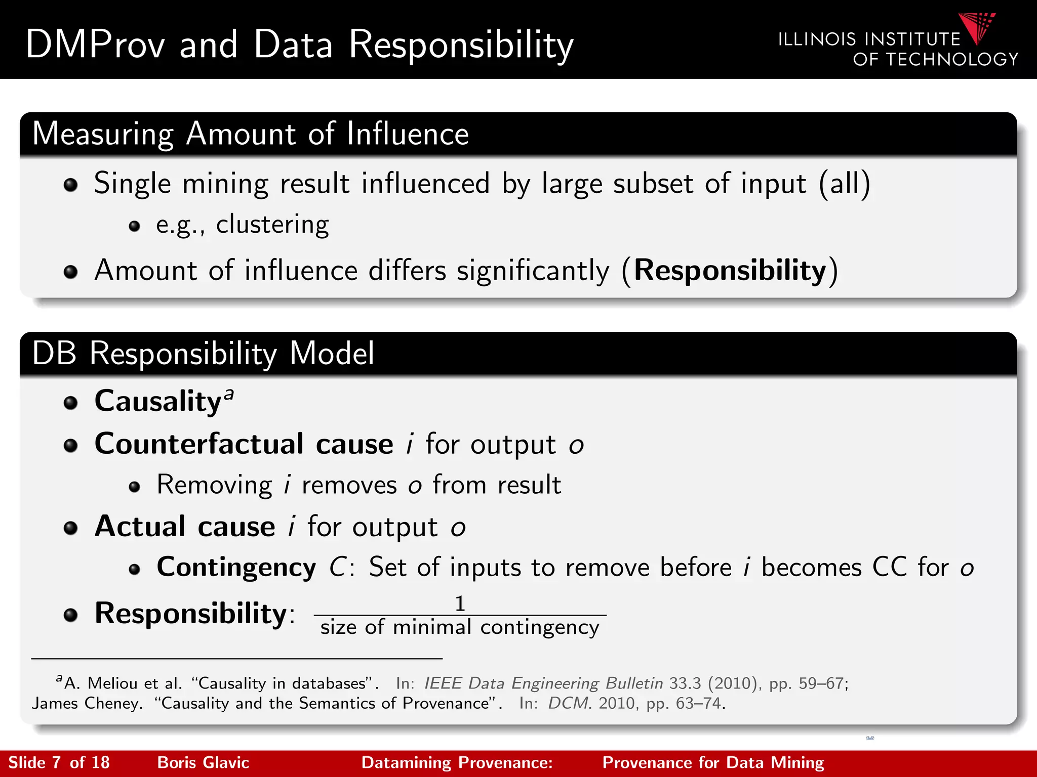 DMProv and Data Responsibility
Measuring Amount of Inﬂuence
Single mining result inﬂuenced by large subset of input (all)
e.g., clustering
Amount of inﬂuence diﬀers signiﬁcantly (Responsibility)
DB Responsibility Model
Causalitya
Counterfactual cause i for output o
Removing i removes o from result
Actual cause i for output o
Contingency C: Set of inputs to remove before i becomes CC for o
Responsibility: 1
size of minimal contingency
a
A. Meliou et al. “Causality in databases”. In: IEEE Data Engineering Bulletin 33.3 (2010), pp. 59–67;
James Cheney. “Causality and the Semantics of Provenance”. In: DCM. 2010, pp. 63–74.
Slide 7 of 18 Boris Glavic Datamining Provenance: Provenance for Data Mining
 