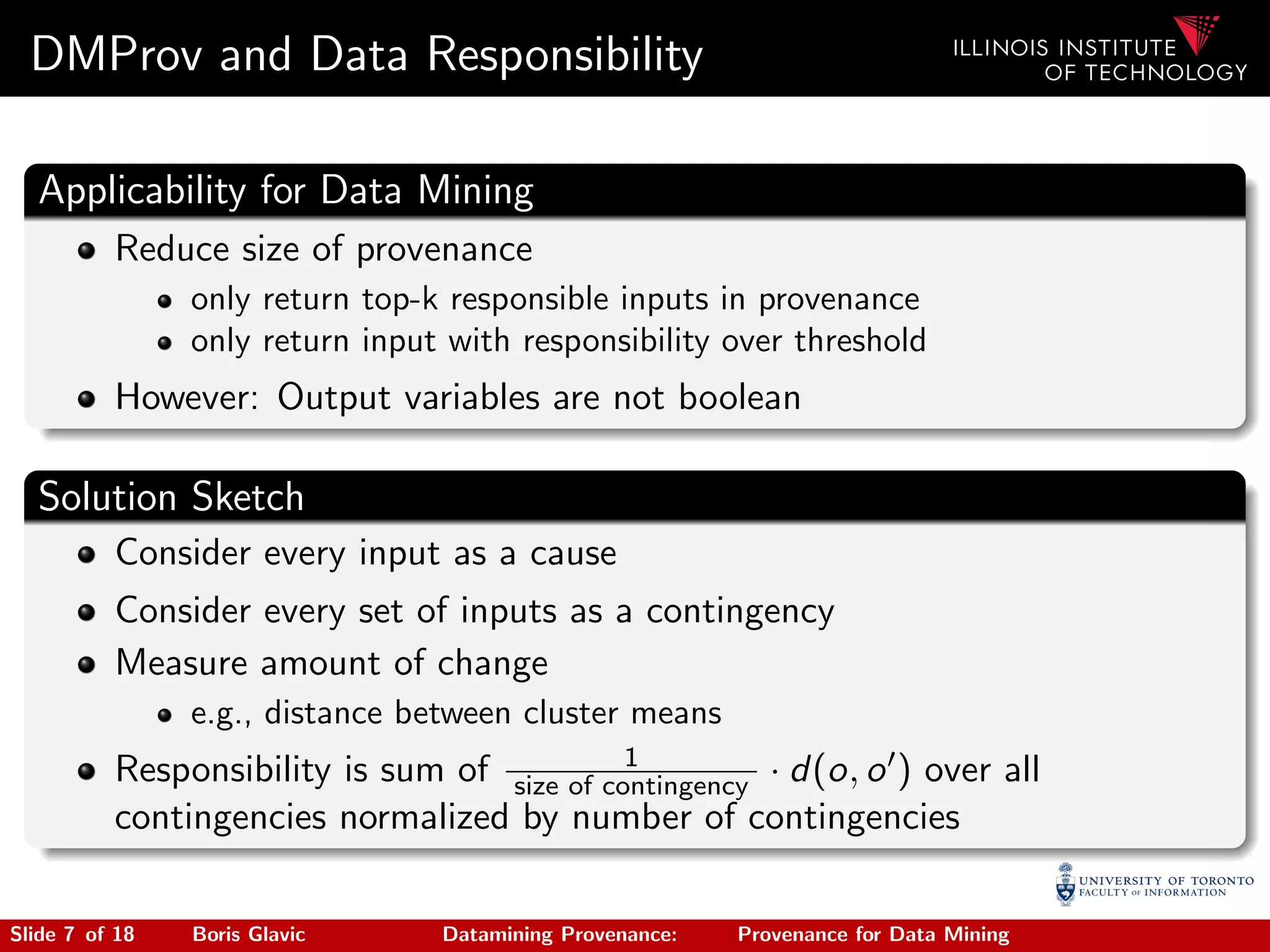 DMProv and Data Responsibility
Applicability for Data Mining
Reduce size of provenance
only return top-k responsible inputs in provenance
only return input with responsibility over threshold
However: Output variables are not boolean
Solution Sketch
Consider every input as a cause
Consider every set of inputs as a contingency
Measure amount of change
e.g., distance between cluster means
Responsibility is sum of 1
size of contingency · d(o, o ) over all
contingencies normalized by number of contingencies
Slide 7 of 18 Boris Glavic Datamining Provenance: Provenance for Data Mining
 