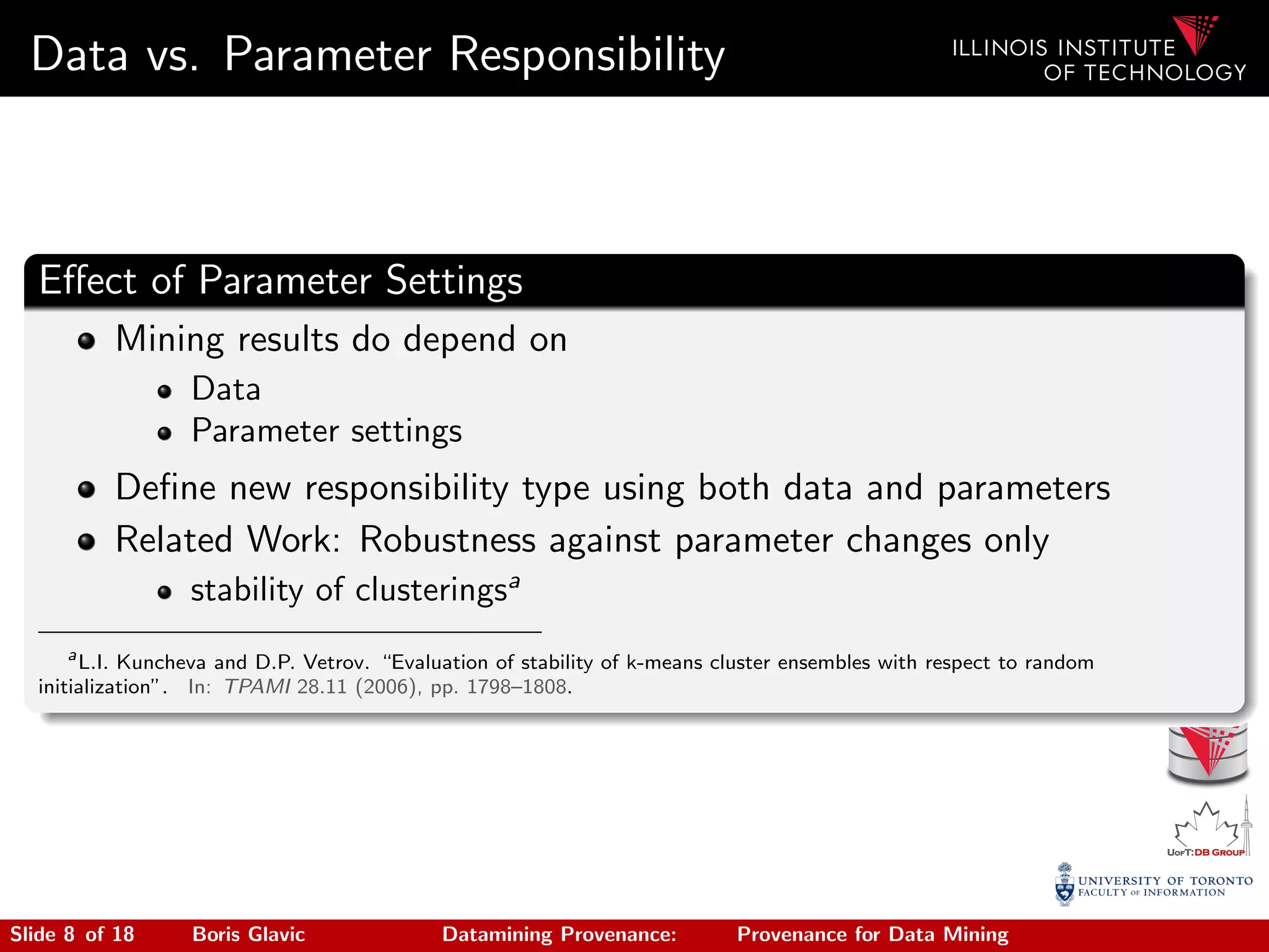 Data vs. Parameter Responsibility
Eﬀect of Parameter Settings
Mining results do depend on
Data
Parameter settings
Deﬁne new responsibility type using both data and parameters
Related Work: Robustness against parameter changes only
stability of clusteringsa
a
L.I. Kuncheva and D.P. Vetrov. “Evaluation of stability of k-means cluster ensembles with respect to random
initialization”. In: TPAMI 28.11 (2006), pp. 1798–1808.
Slide 8 of 18 Boris Glavic Datamining Provenance: Provenance for Data Mining
 