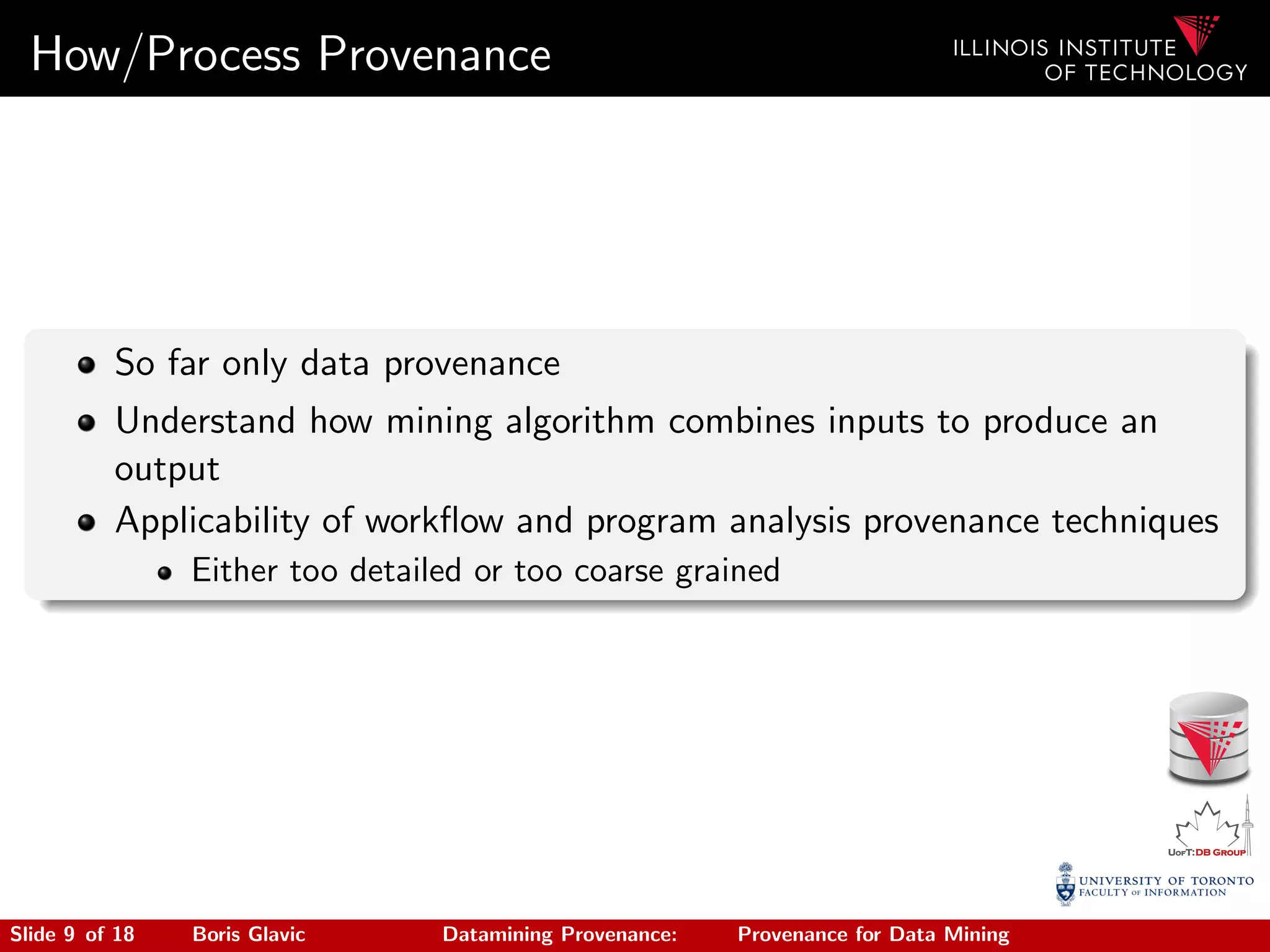 How/Process Provenance
So far only data provenance
Understand how mining algorithm combines inputs to produce an
output
Applicability of workﬂow and program analysis provenance techniques
Either too detailed or too coarse grained
Slide 9 of 18 Boris Glavic Datamining Provenance: Provenance for Data Mining
 
