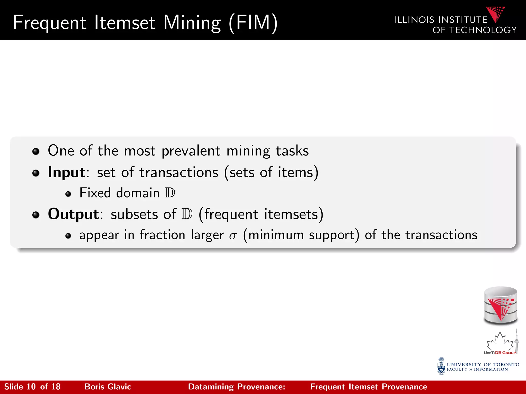 Frequent Itemset Mining (FIM)
One of the most prevalent mining tasks
Input: set of transactions (sets of items)
Fixed domain D
Output: subsets of D (frequent itemsets)
appear in fraction larger σ (minimum support) of the transactions
Slide 10 of 18 Boris Glavic Datamining Provenance: Frequent Itemset Provenance
 