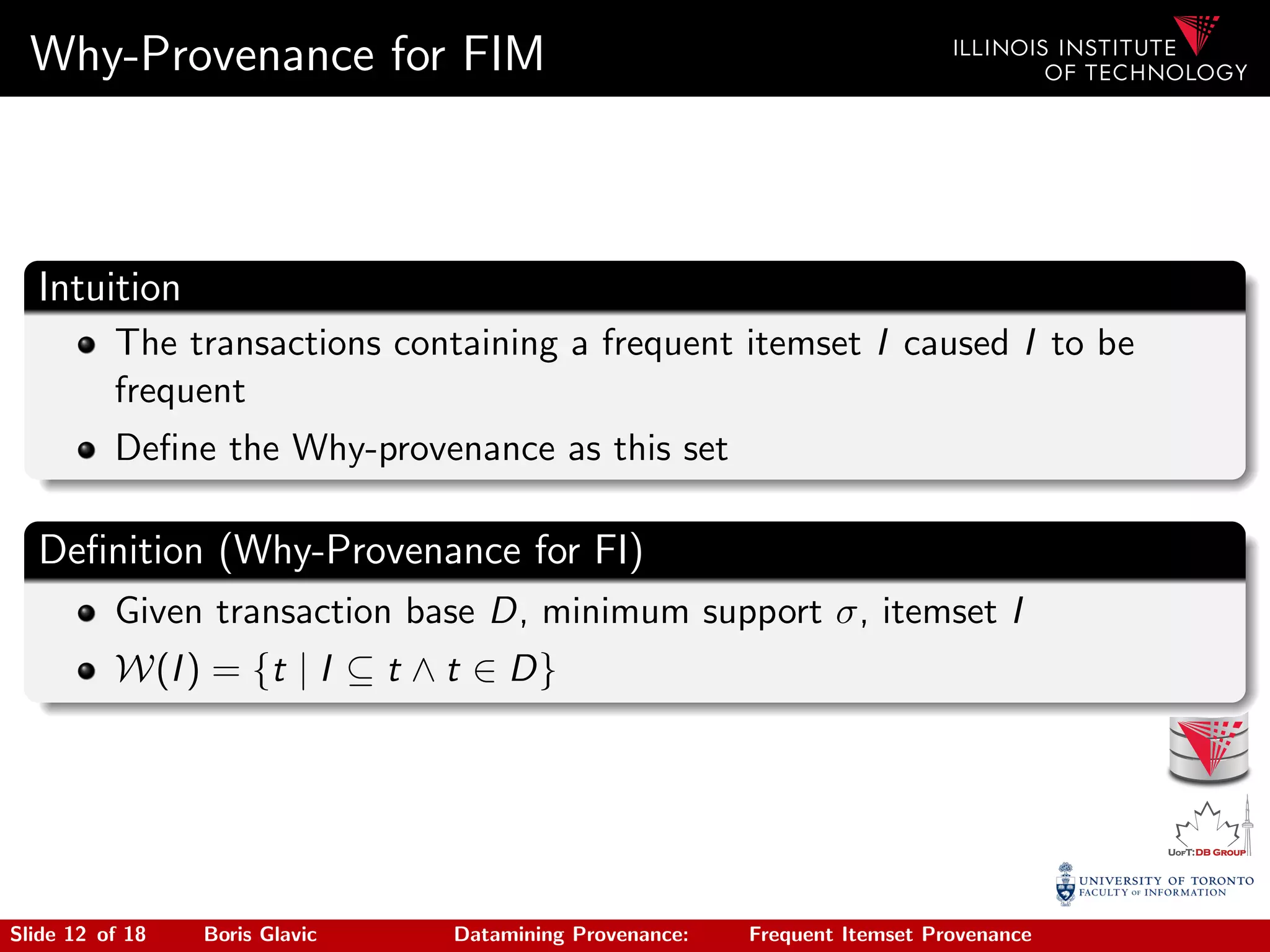 Why-Provenance for FIM
Intuition
The transactions containing a frequent itemset I caused I to be
frequent
Deﬁne the Why-provenance as this set
Deﬁnition (Why-Provenance for FI)
Given transaction base D, minimum support σ, itemset I
W(I) = {t | I ⊆ t ∧ t ∈ D}
Slide 12 of 18 Boris Glavic Datamining Provenance: Frequent Itemset Provenance
 